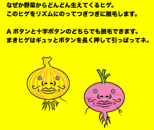 なぜか野菜からどんどん生えてくるヒゲ。このヒゲをリズムにのってつぎつぎに脱毛します。Aボタンと十字ボタンのどちらでも脱毛できます。まきヒゲはギュッとボタンを長く押して引っぱってネ。