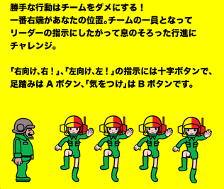 勝手な行動はチームをダメにする！一番右端があなたの位置。チームの一員となってリーダーの指示にしたがって息のそろった行進にチャレンジ。「右向け、右！」、「左向け、左！」の指示には十字ボタンで、足踏みはAボタン、「気をつけ」はBボタンです。