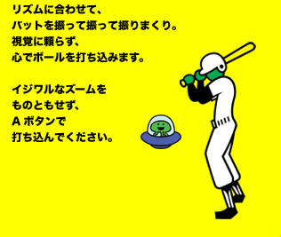 リズムに合わせて、バットを振って振って振りまくり。視覚に頼らず、心でボールを打ち込みます。イジワルなズームをものともせず、Aボタンで打ち込んでください。