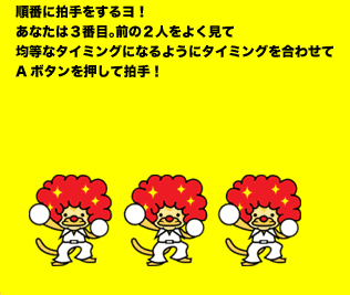 順番に拍手をするヨ！あなたは３番目。前の２人をよく見て均等なタイミングになるようにタイミングを合わせてAボタンを押して拍手！