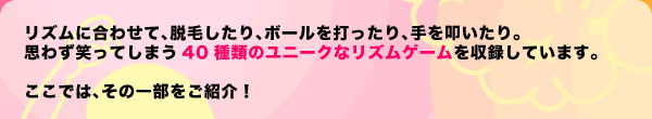 リズムに合わせて、脱毛したり、ボールを打ったり、手を叩いたり。思わず笑ってしまう40種類のユニークなリズムゲームを収録しています。