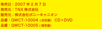 ■発売日　2007年2月7日■発売元：TNX株式会社■販売元：株式会社ポニーキャニオン■品番：QWCT-10004 (初回盤）CD＋DVD　\1.680（税込）■品番：QWCT-10005 (通常盤）　\1.050（税込）