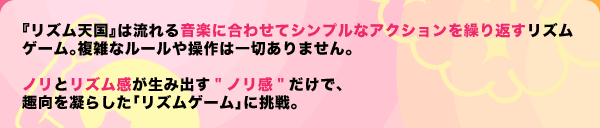『リズム天国』は流れる音楽に合わせてシンプルなアクションを繰り返すリズムゲーム。複雑なルールや操作は一切ありません。ノリとリズム感が生み出す"ノリ感"だけで、趣向を凝らした「リズムゲーム」に挑戦。
