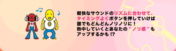 軽快なサウンドのリズムに合わせて、タイミングよくボタンを押していけば誰でもどんどんノリノリに！熱中していくとあなたの"ノリ感"もアップするかも!?